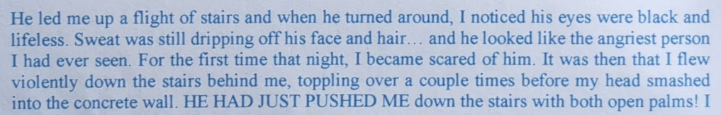He led me up a flight of stairs and when he turned around, I noticed his eyes were black and lifeless. Sweat was still dripping off his face and hair... and he looked like the angriest person Thad ever seen. For the first time that night, I became scared of him. It was then that I flew violently down the stairs behind me, toppling over a couple times before my head smashed into the concrete wall. HE HAD JUST PUSHED ME down the stairs with both open palms! I