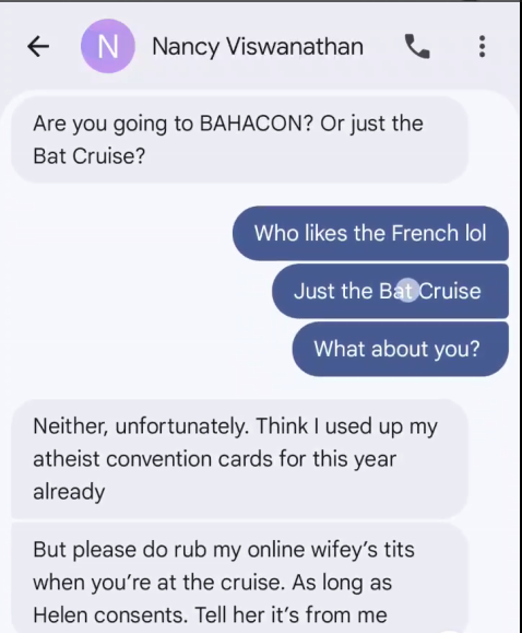 € CN) Nancy Viswanathan & : Are you going to BAHACON? Or just the Bat Cruise? Who likes the French lol Just the B&BCruise What about you? Neither, unfortunately. Think used up my atheist convention cards for this year already But please do rub my online wifey’s tits when you're at the cruise. As long as Helen consents. Tell her it’s from me