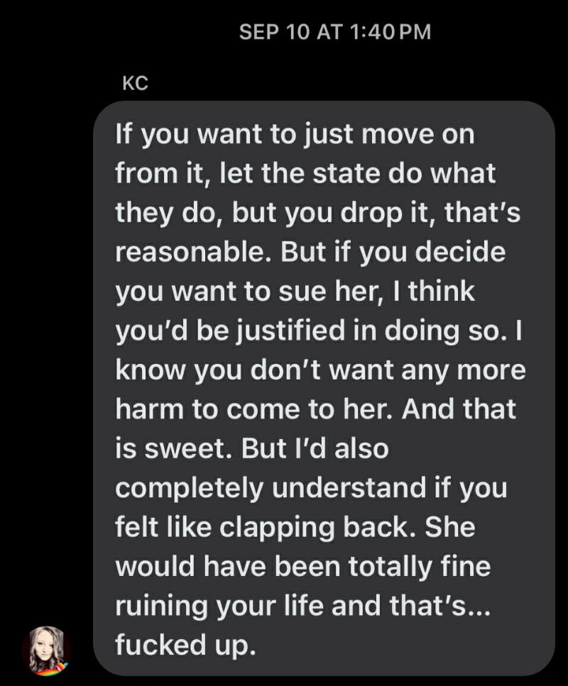 SEP 10 AT 1:40 PM. KC: If you want to just move on from it, let the state do what they do, but you drop it, that's reasonable. But if you decide you want to sue her, I think you'd be justified in doing so. I know you don't want any more harm to come to her. And that is sweet. But I'd also completely understand if you felt like clapping back. She would have been totally fine ruining your life and that's… fucked up.