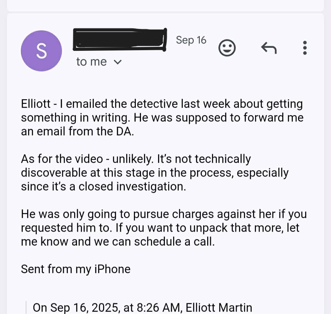 ae Q@ « : @) tome v ° Elliott - emailed the detective last week about getting something in writing. He was supposed to forward me an email from the DA. As for the video - unlikely. It's not technically discoverable at this stage in the process, especially since it’s a closed investigation. He was only going to pursue charges against her if you requested him to. If you want to unpack that more, let me know and we can schedule a call. Sent from my iPhone On Sep 16, 2025, at 8:26 AM, Elliott Martin