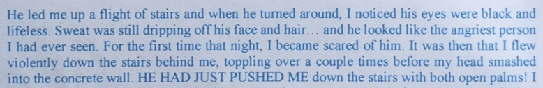 He led me up a flight of stairs and when he turned around, I noticed his eyes were black and lifeless. Sweat was still dripping off his face and hair... and he looked like the angriest person Thad ever seen. For the first time that night, I became scared of him. It was then that I flew violently down the stairs behind me, toppling over a couple times before my head smashed into the concrete wall. HE HAD JUST PUSHED ME down the stairs with both open palms! I