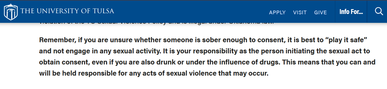 a THE UNIVERSITY OF TULSA APPLY VISIT GIVE Info For... Q Remember, if you are unsure whether someone is sober enough to consent, it is best to “play it safe” and not engage in any sexual activity. It is your responsibility as the person initiating the sexual act to obtain consent, even if you are also drunk or under the influence of drugs. This means that you can and will be held responsible for any acts of sexual violence that may occur.