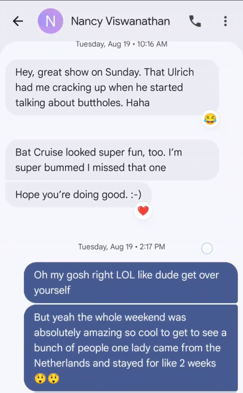& Nancy Viswanathan ®& ? Tuesday, Aug 19 + 10:16 AM Hey, great show on Sunday. That Ulrich had me cracking up when he started talking about buttholes. Haha Bat Cruise looked super fun, too. I’m super bummed missed that one Hope you're doing good. :-) Tuesday, Aug 19 - 2:17 PM Oh my gosh right LOL like dude get over yourself But yeah the whole weekend was absolutely amazing so cool to get to see a bunch of people one lady came from the Netherlands and stayed for like 2 weeks oe
