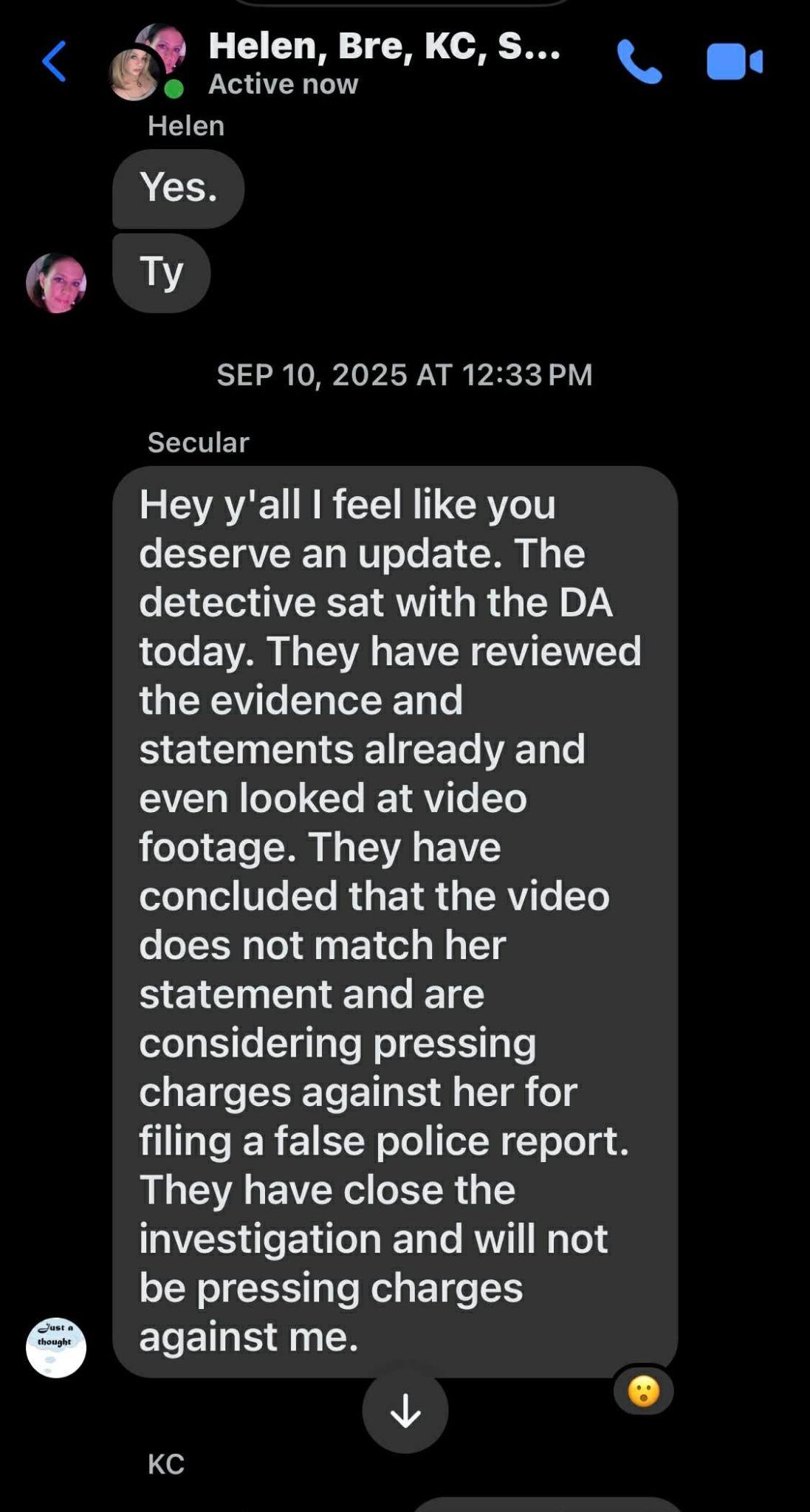 Helen, Bre, KC, Secular. SEP 10, 2025 AT 12:33 PM. Secular: Hey y'all I feel like you deserve an update. The detective sat with the DA today. They have reviewed the evidence and statements already and even looked at video footage. They have concluded that the video does not match her statement and are considering pressing charges against her for filing a false police report. They have closed the investigation and will not be pressing charges against me.