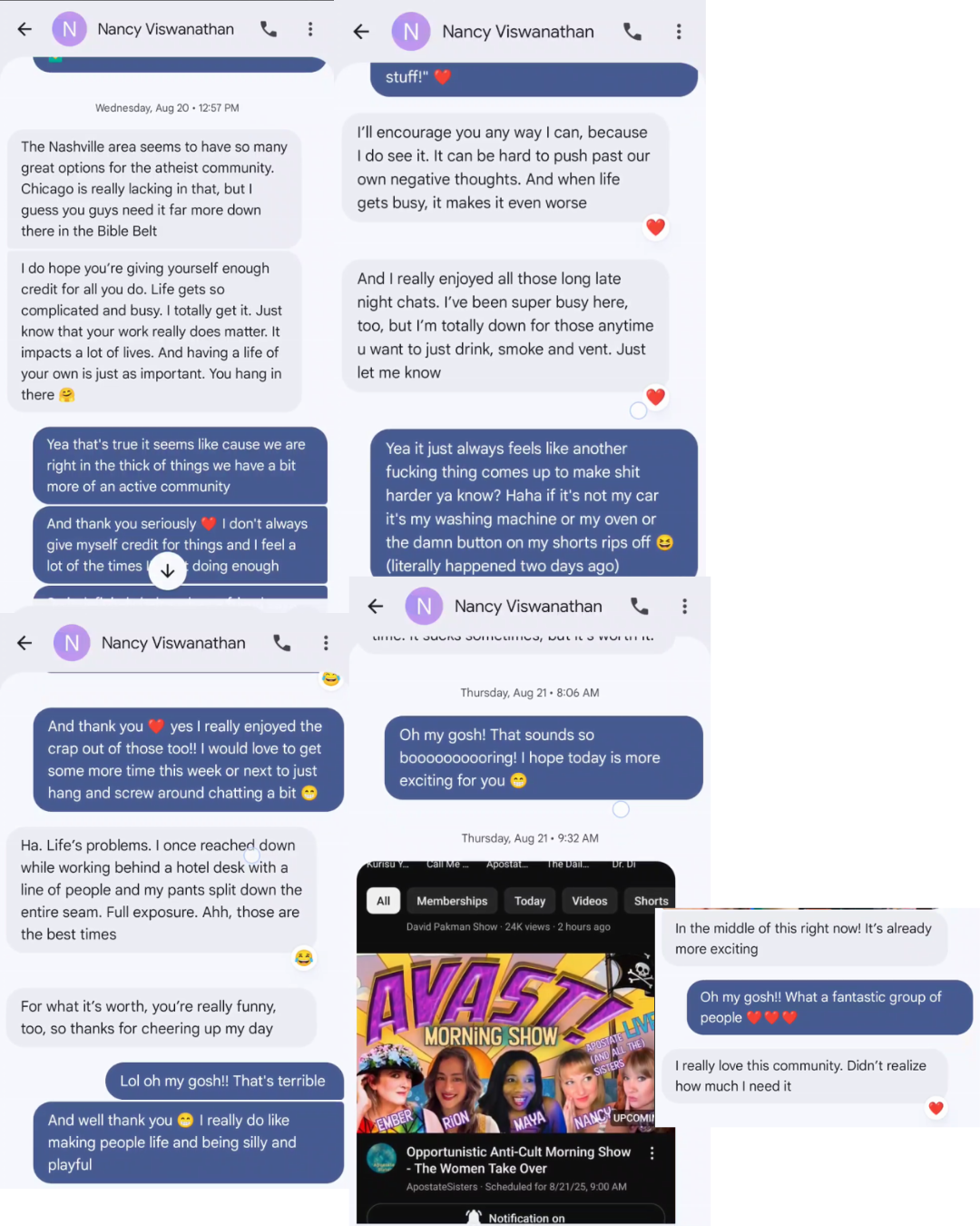 € Nancy Viswanathnn & ? <€ Nancy Viswanathan QQ i? Gh Wednesday, Aug 20 - 12:57 PM I'll encourage you any way can, because The Nashville area seems to have so many ; . do see it. It can be hard to push past our great options for the atheist community. . aan Age ‘own negative thoughts. And when life Chicago is really lacking in that, but : guess you guys need it far more down gets busy, it makes it even worse there in the Bible Belt Ido hope you're giving yourself enough . " ps yours ona you ug And really enjoyed all those long late credit for all you do. Life gets so " . complicated and…