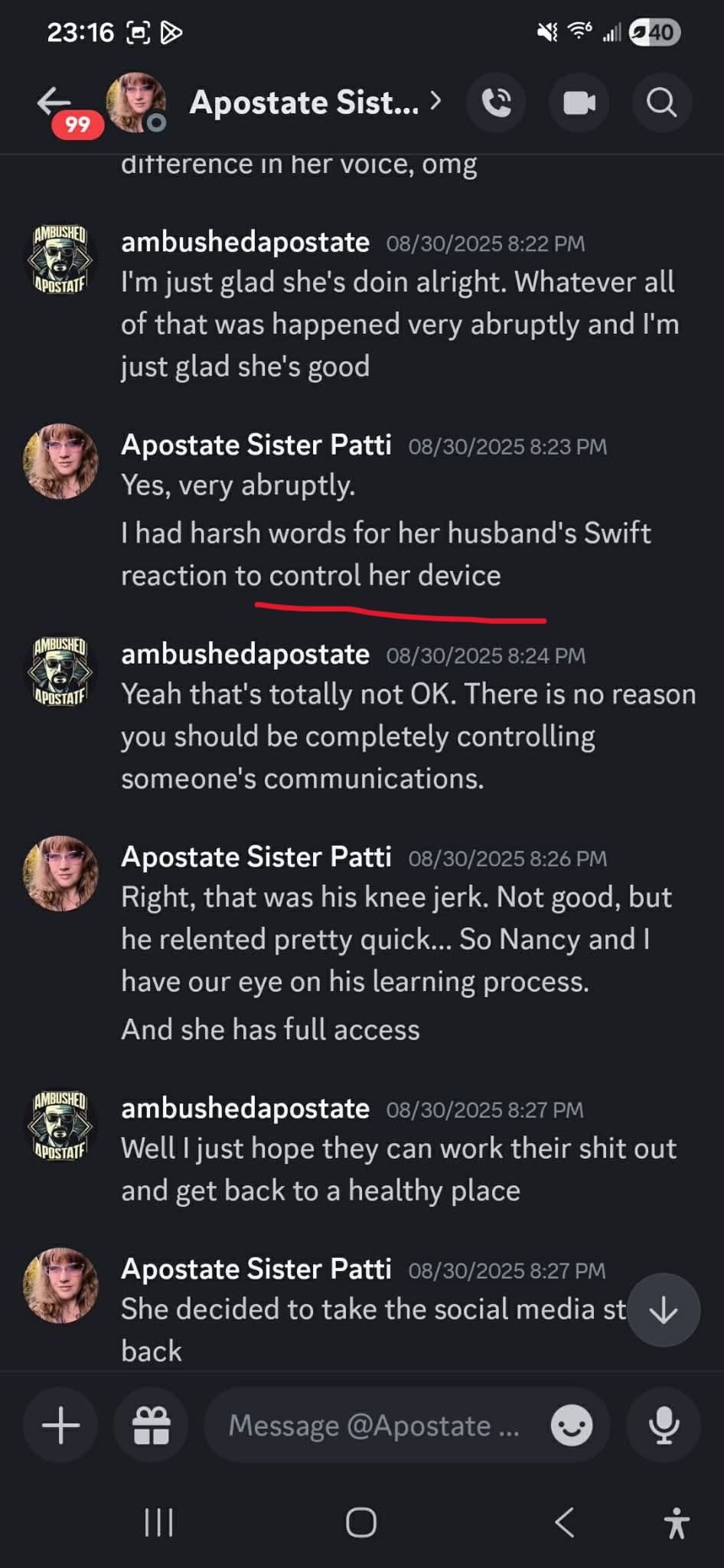 23:16 & NEF ll LD f) i > (© “©: Apostate Sist..> © @ Q ditterence in her voice, omg & ambushedapostate 08/30/2025 8:22 PM ‘wis! — I'm just glad she's doin alright. Whatever all of that was happened very abruptly and I'm just glad she's good , Apostate Sister Patti 03/30/2025 8:23 PM Yes, very abruptly. had harsh words for her husband's Swift reaction to control her device a ene eee & ambushedapostate 08/30/2025 8:24 PM ‘asm Yeah that's totally not OK. There is no reason you should be completely controlling someone's communications. fe. Apostate Sister Patti 03/30/2025 8:26 PM i Right, that…