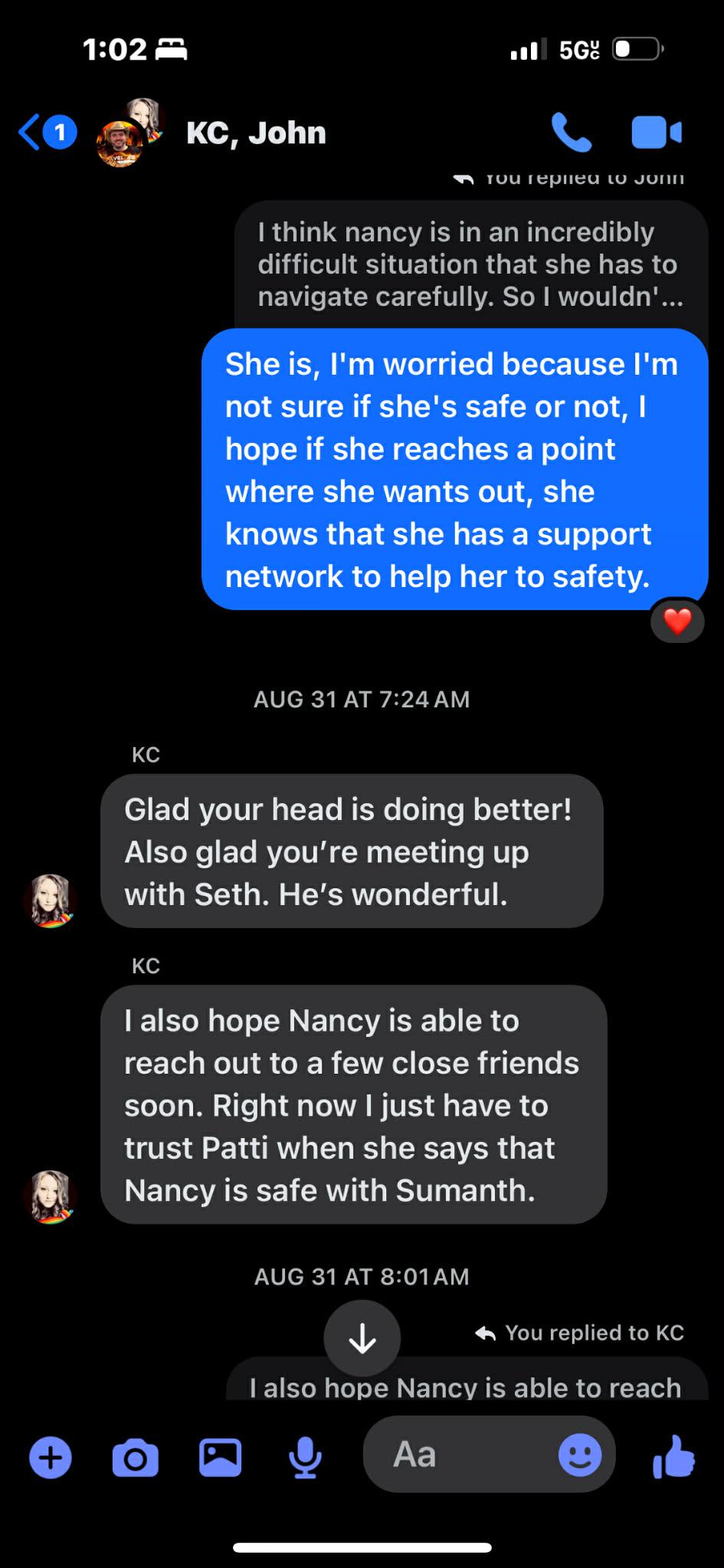 1:02 am ul) 5G @ <@ gt KC, John \. we w Trou replied lV JUIN think nancy is in an incredibly difficult situation that she has to navigate carefully. So wouldn’... ¥ AUG 31 AT 7:24AM KC Glad your head is doing better! Also glad you're meeting up Ld with Seth. He’s wonderful. KC also hope Nancy is able to reach out to a few close friends soon. Right now just have to trust Patti when she says that Rt Nancy is safe with Sumanth. AUG 31 AT 8:01AM NP You replied to KC also hope Nancy is able to reach 6 aG © Aa ® it Oe