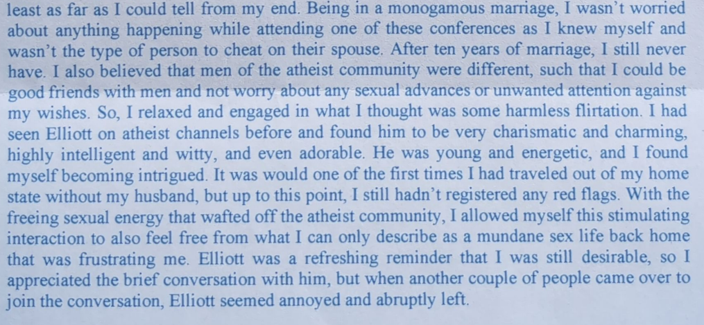 least as far as I could tell from my end. Being in a monogamous marriage, I wasn’t worried about anything happening while attending one of these conferences as I knew myself and wasn’t the type of person to cheat on their spouse. After ten years of marriage, I still never have. I also believed that men of the atheist community were different, such that I could be good friends with men and not worry about any sexual advances or unwanted attention against my wishes. So, I relaxed and engaged in what I thought was some harmless flirtation. I had seen Elliott on atheist channels before and found…