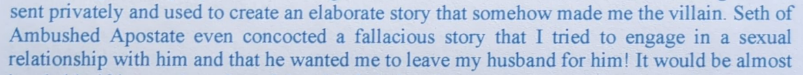 sent privately and used to create an elaborate story that somehow made me the villain. Seth of Ambushed Apostate even concocted a fallacious story that I tried to engage in a sexual relationship with him and that he wanted me to leave my husband for him! It would be almost