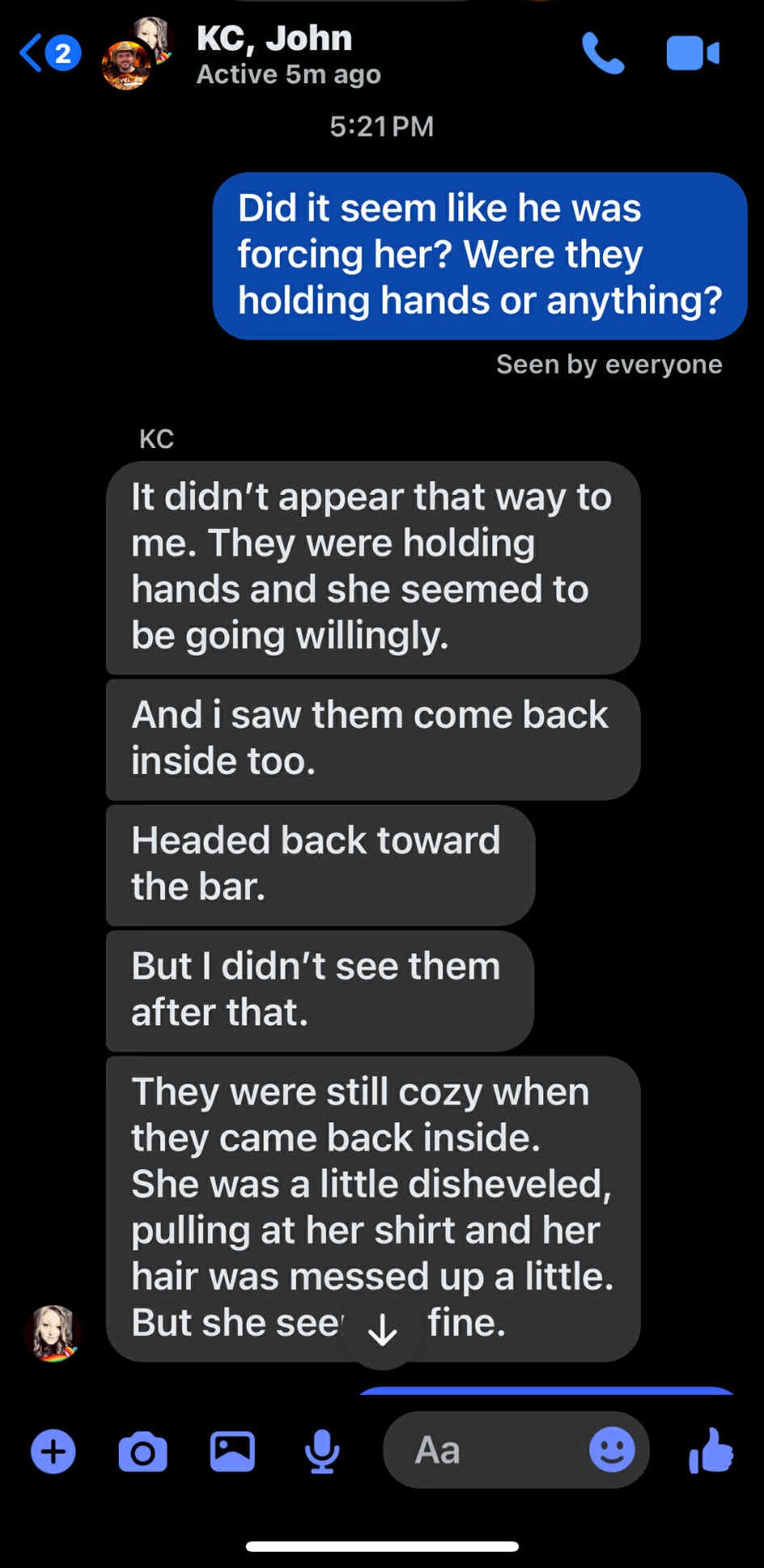 KC, John <@ gt Active 5m ago X Lb 5:21PM Seen by everyone KC It didn't appear that way to me. They were holding hands and she seemed to be going willingly. And i saw them come back inside too. Headed back toward the bar. But didn't see them after that. They were still cozy when they came back inside. She was a little disheveled, pulling at her shirt and her hair was messed up a little. hid But she see’ y, fine. 6 aG & Aa ® wt
