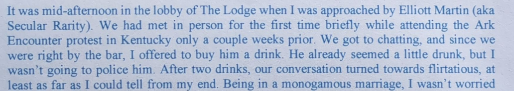 It was mid-afternoon in the lobby of The Lodge when I was approached by Elliott Martin (aka Secular Rarity). We had met in person for the first time briefly while attending the Ark Encounter protest in Kentucky only a couple weeks prior. We got to chatting, and since we were right by the bar, I offered to buy him a drink. He already seemed a little drunk, but I wasn’t going to police him. After two drinks, our conversation turned towards flirtatious, at least as far as I could tell from my end. Being in a monogamous marriage, I wasn’t worried