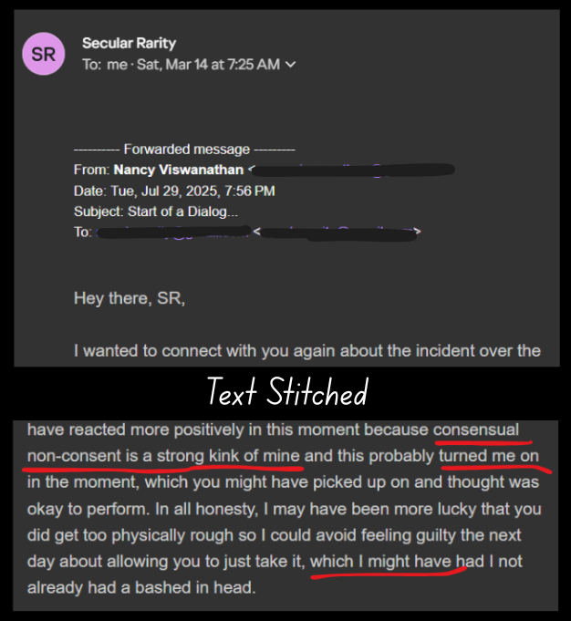 Secular Rarity To: me - Sat, Mar 14 at 7:25 AM. Forwarded message from Nancy Viswanathan, Date: Tue, Jul 29, 2025, 7:56 PM, Subject: Start of a Dialog... Hey there, SR, wanted to connect with you again about the incident over the Text Stitched. Have reacted more positively in this moment because consensual non-consent is a strong kink of mine and this probably turned me on in the moment, which you might have picked up on and thought was okay to perform. In all honesty, may have been more lucky that you did get too physically rough so could avoid feeling…