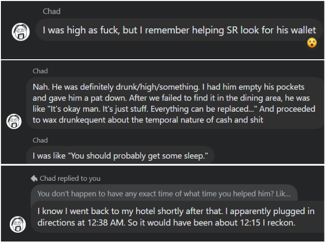 Chad (5) I was high as fuck, but remember helping SR look for his wallet t.) Chad Nah. He was definitely drunk/high/something. had him empty his pockets and gave him a pat down. After we failed to find it in the dining area, he was like “It's okay man. It's just stuff. Everything can be replaced..." And proceeded (3) to wax drunkequent about the temporal nature of cash and shit Chad I was like "You should probably get some sleep.” Chad replied to you You don't happen to have any exact time of what time you helped him? Lik... know went back to my hotel shortly after that. apparently…