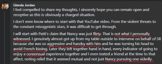 Glenda Jordan: I feel compelled to share my thoughts, I sincerely hope you can remain open and receptive as this is obviously a charged situation. I don't even know where to start with that YouTube video. From the violent threats to the constant misogynistic slurs, it was difficult to get through. I will start with Patti's claim that Nancy was just flirty. That is not what I personally witnessed. I genuinely almost got up from my table outside to intervene on behalf of SR because she was so aggressive and handsy with him and he was turning his head to avoid French kissing. Later they left together hand in hand, every indicator of going to enjoy a consensual experience together and I even texted a friend at the time to that affect, noting relief that it seemed mutual and not just Nancy pursuing one sidedly.