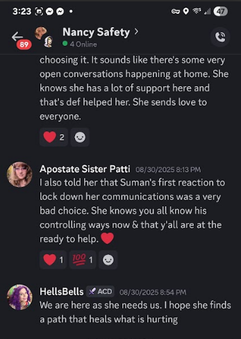 323800- 20 FO Nancy Safety > oy Cot Gee & choosing it. It sounds like there's some very ‘open conversations happening at home, She knows she has a lot of support here and that's def helped her. She sends love to everyone. e20 & Apostate Sister Patti 08/20/2025 813m Jalso told her that Suman's first reaction to lock down her communications was a very bad choice. She knows you all know his controlling ways now & that y'all are at the ready to help. @ L Sa) ® HellsBells 54 ACD 0s/20/20258:54 pm ‘<P We are here as she needs us. hope she finds a path that heals what is hurting