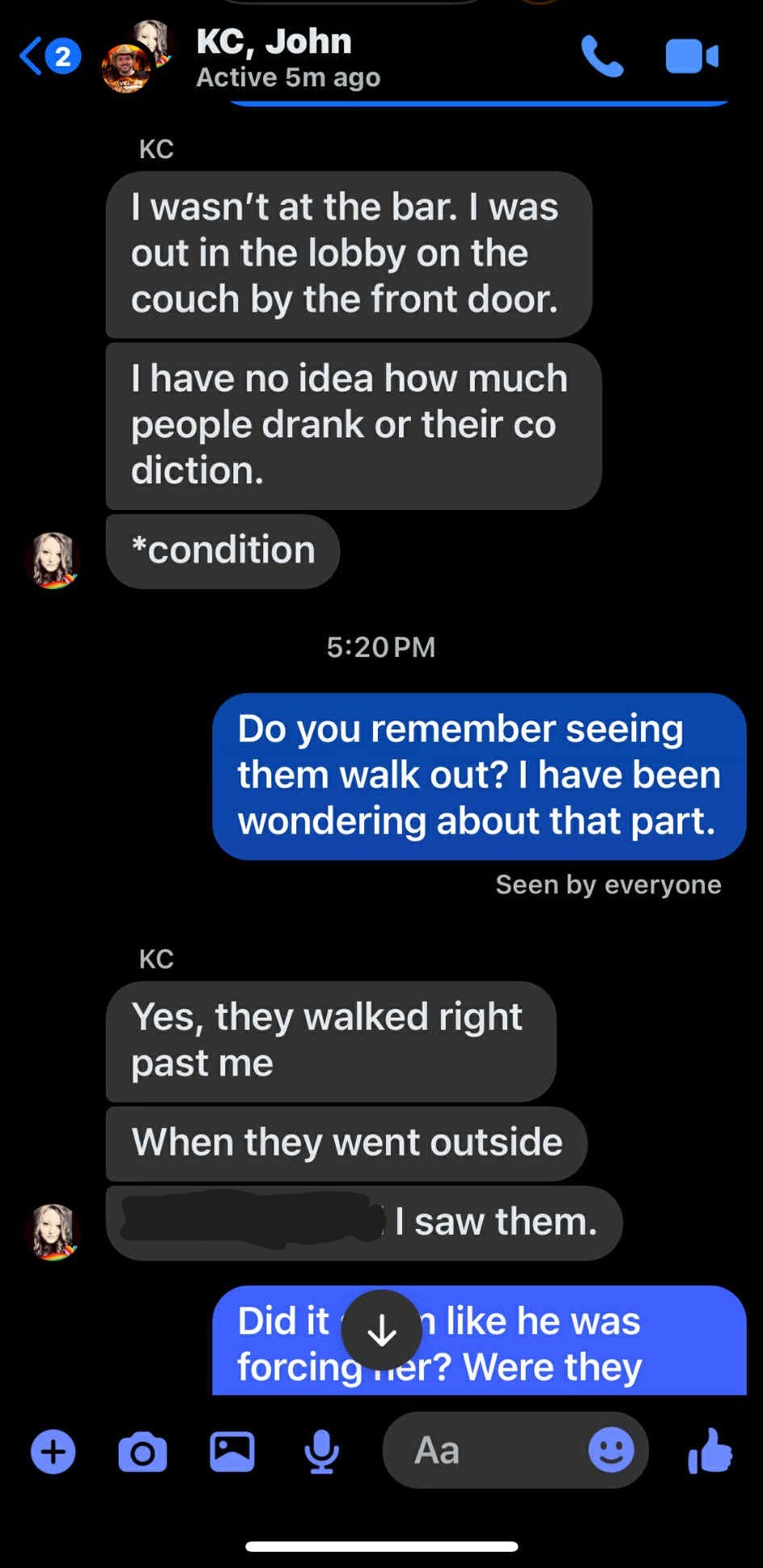 KC, John <@ gt Active 5m ago v Lb KC wasn’t at the bar. was out in the lobby on the couch by the front door. have no idea how much people drank or their co diction. hd *condition 5:20PM Seen by everyone KC Yes, they walked right past me When they went outside _lsaw them. Kd Ss a 6 aG & Aa ® &