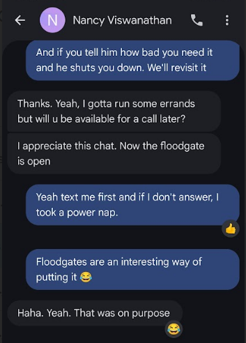@ ® Nancy Viswanathan ei And if you tell him how bad you need it and he shuts you down. We'll revisit it Thanks. Yeah, gotta run some errands but will u be available for a call later? l appreciate this chat. Now the floodgate is open Yeah text me first and if don't answer, took a power nap. « Floodgates are an interesting way of putting it © Haha. Yeah. That was on purpose e