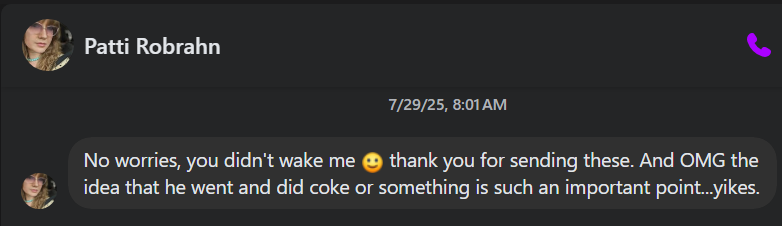Patti Robrahn & [7 7/29/25, 8:01AM No worries, you didn't wake me @ thank you for sending these. And OMG the & idea that he went and did coke or something is such an important point...yikes. a
