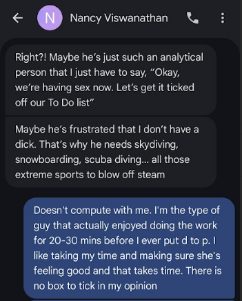 © @ vereyviswenatnan Right?! Maybe he’s just such an analytical person that just have to say, “Okay, we're having sexnow Lets getittiched off our To Do list” Maybe he’s frustrated that don’t have a dick. That's why he needs skydiving, snowboarding, scuba diving... all those ‘extreme sports to blow off steam Doesn't compute with me. I'm the type of guy that actually enjoyed doing the work for 20-30 mins before ever put d to p. like taking my time and making sure she's eo igemuleihiane sea aera no box to tick in my opinion