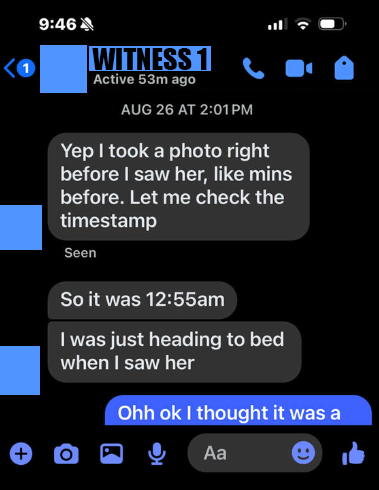 9:46 as oe [Witness 1] OD ive Se AUG 26 AT 2:01PM Yep took a photo right before saw her, like mins before. Let me check the @ timestamp 7 Seen So it was 12:55am was just heading to bed ® when saw her O@aGe Ye ‘4a ®