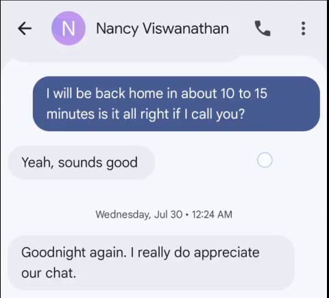 € CN] Nancy Viswanathan & will be back home in about 10 to 15 minutes is it all right if call you? Yeah, sounds good Wednesday, Jul 30 + 12:24 AM Goodnight again. really do appreciate our chat.