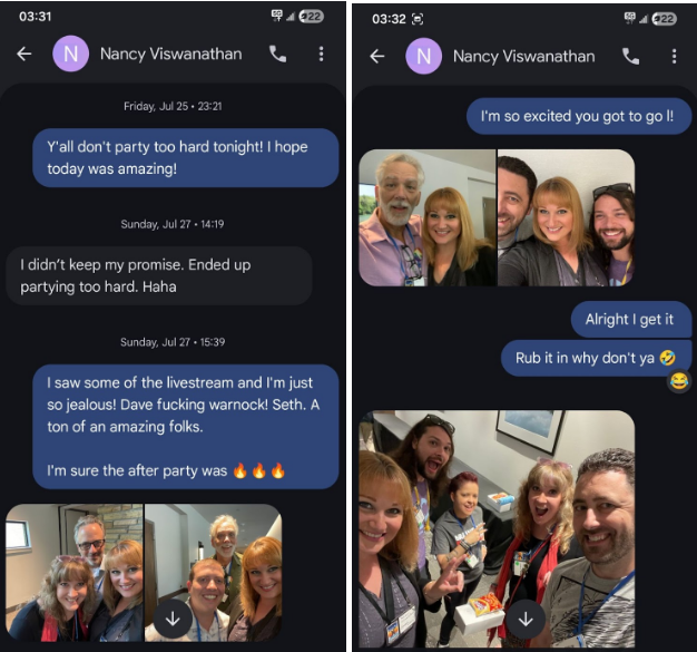 03:31 e4@ axe EPr:--) @ 0) Nancy Viswanathan % : P< ® Nancy Viswanathan %, Friday Ju 252021 a Yall don't party too hard tonight! hope ‘today was amazing! I didn’t keep my promise. Ended up_ - iN % partying too hard. Haha = Alright get it Sunday ul 27-1839 Rub it in why don't ya saw some of the livestream and I'm just e s0 jealous! Dave fucking warnock! Seth. A ton of an amazing folks. 6) we/ I'm sure the after party was & & & i v s yy a