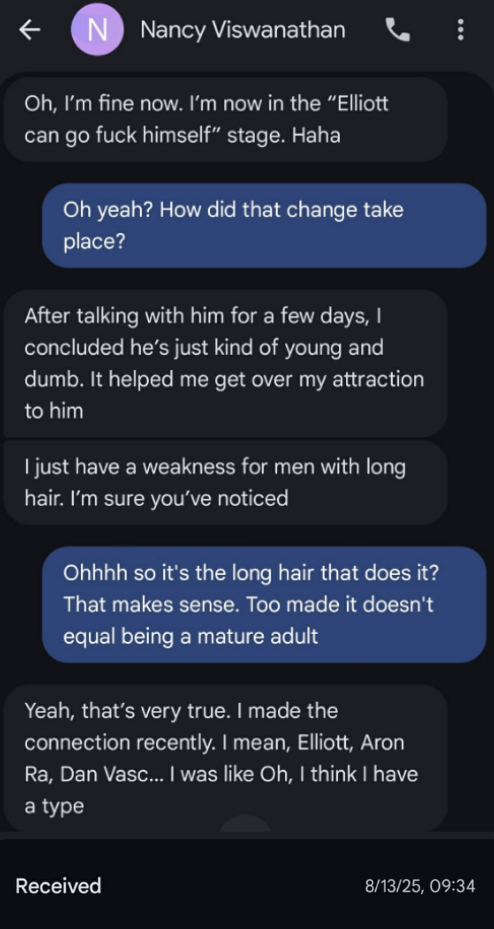 € N Nancy Viswanathan & Oh, I’m fine now. I’m now in the “Elliott can go fuck himself” stage. Haha Oh yeah? How did that change take place? After talking with him for a few days, concluded he’s just kind of young and dumb. It helped me get over my attraction to him just have a weakness for men with long hair. I’m sure you've noticed Ohhhh so it's the long hair that does it? That makes sense. Too made it doesn't equal being a mature adult Yeah, that’s very true. made the connection recently. mean, Elliott, Aron Ra, Dan Vasc... was like Oh, think have a type Received 8/13/25, 09:34