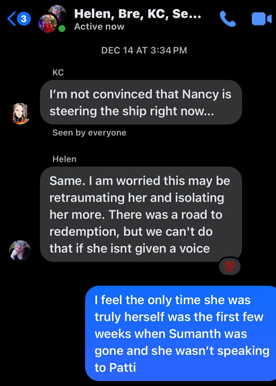©* Helen, Bre, KC, Se... <@ Ry Active now ‘ ‘ Xv « DEC 14 AT 3:34PM KC I'm not convinced that Nancy is hd steering the ship right now... Seen by everyone Helen Same. am worried this may be retraumating her and isolating her more. There was a road to redemption, but we can't do R that if she isnt given a voice 12