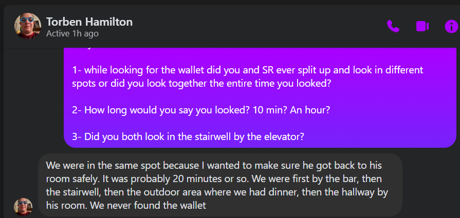 ¢ Fa Torben Hamilton ~ Active 1h ago 1- while looking for the wallet did you and SR ever split up and look in different spots or did you look together the entire time you looked? 2- How long would you say you looked? 10 min? An hour? 3- Did you both look in the stairwell by the elevator? We were in the same spot because wanted to make sure he got back to his room safely. It was probably 20 minutes or so. We were first by the bar, then the stairwell, then the outdoor area where we had dinner, then the hallway by 4 Fa) his room. We never found the wallet