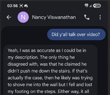 03:56 Sm LP 25) € i) Nancy Viswanathan & Yeah, was as accurate as could be in my description. The only thing he disagreed with, was that he claimed he didn’t push me down the stairs. If that’s actually the case, then he likely was trying to shove me into the wall but fell and lost my footing on the steps. Either way, it all