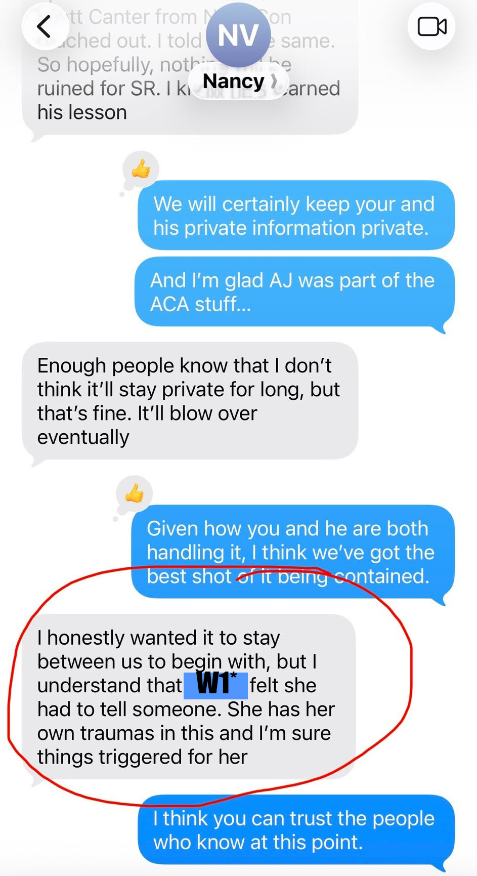 ruined for SR. 1k, Naney) arned his lesson “& We will certainly keep your and his private information private. And 'm glad AJ was part of the ACA stuff... Enough people know that don’t think it'll stay private for long, but that’s fine. It'll blow over eventually “& Given how you and he are both handling it, think we've got the best shot ar it beiny contained. honestly wanted it to stay between us to begin with, but understand that [Witness 1] felt she had to tell someone. She has her own traumas in this and I’m sure things triggered for her think you can trust the people who know at this…