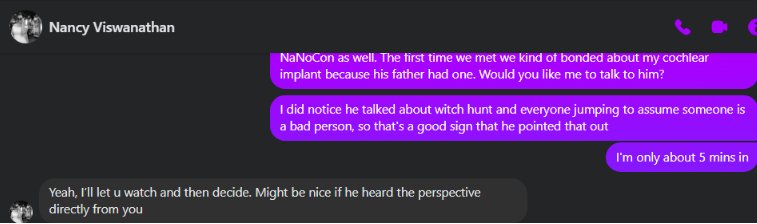 ri Nancy Viswanathan NaNoCon as wel. The first time we met we kind of bonded about my cochlear implant because his father had one. Would you like me to talk to him? I did notice he talked about witch hunt and everyone jumping to assume someone is. 2 bad person, so that’s a good sign that he pointed that out I'm only about 5 mins in ‘Yeah, Ill let u watch and then decide. Might be nice if he heard the perspective directly from you