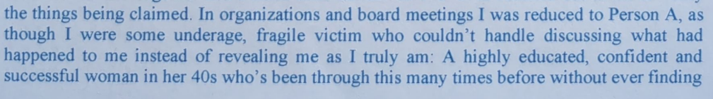 the things being claimed. In organizations and board meetings I was reduced to Person A, as though I were some underage, fragile victim who couldn’t handle discussing what had happened to me instead of revealing me as I truly am: A highly educated, confident and successful woman in her 40s who’s been through this many times before without ever finding