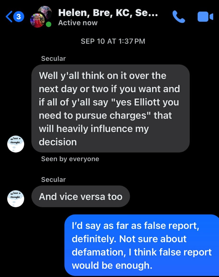 Helen, Bre, KC, Secular. SEP 10 AT 1:37 PM. Secular: Well y'all think on it over the next day or two if you want and if all of y'all say "yes Elliott you need to pursue charges" that will heavily influence my decision. Seen by everyone. Secular: And vice versa too.