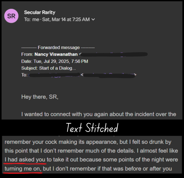 Secular Rarity To: me- Sat, Mar 14 at 7:25 AM v -—— Forwarded message —— From: Nancy Viswanathan < a Date: Tue, Jul 29, 2025, 7:56 PM ‘Subject: Start of a Dialog... o_o Coimemncmee Hey there, SR, wanted to connect with you again about the incident over the Text Stitched remember your cock making its appearance, but felt so drunk by this point that don’t remember much of the details. almost feel like had asked you to take it out because some points of the night were turning me on, but I don’t remember if that was before or after you