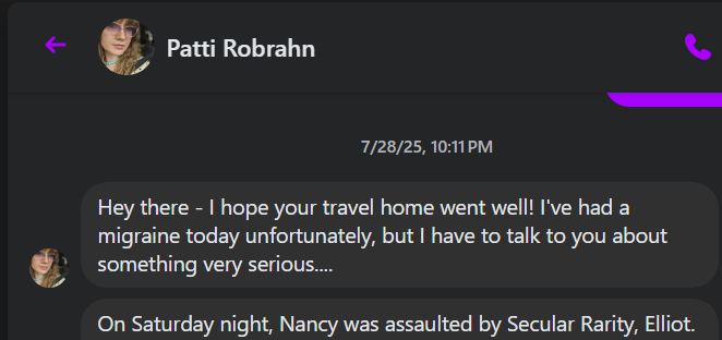 € t Patti Robrahn & [a 7/28/25, 10:11PM Hey there - hope your travel home went well! I've had a migraine today unfortunately, but have to talk to you about @ something very serious... a On Saturday night, Nancy was assaulted by Secular Rarity, Elliot.