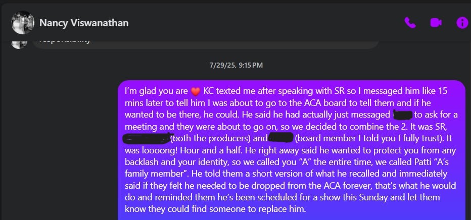 @ Nancy Viswanathan = “Gilli 7/29/25, 9:15PM I'm glad you are ® KC texted me after speaking with SR so I messaged him like 15 mins later to tell him was about to go to the ACA board to tell them and if he wanted to be there, he could. He said he had actually just messaged: _to ask fora meeting and they were about to go on, so we decided to combine the 2. It was SR, {both the producers) and (board member told you fully trust). It was loooong! Hour and a half. He right away said he wanted to protect you from any backlash and your identity, so we called you “A” the entire time, we called…