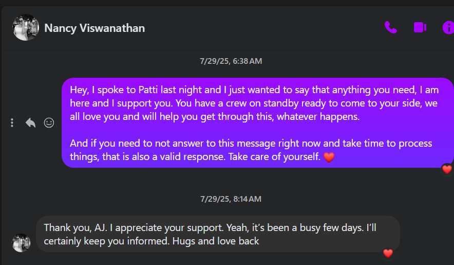 @ Nancy Viswanathan 7/29/25, 6:38AM Hey, spoke to Patti last night and just wanted to say that anything you need, am here and support you. You have a crew on standby ready to come to your side, we > €0O all love you and will help you get through this, whatever happens. And if you need to not answer to this message right now and take time to process things, that is also a valid response. Take care of yourself. 7/29/25, 8:14AM Thank you, AJ. appreciate your support. Yeah, it's been a busy few days. I'll e certainly keep you informed. Hugs and love back