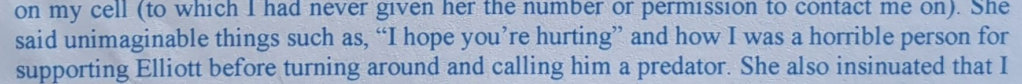 on my cell (to which J had never given her the number OF permission to contact me On). one said unimaginable things such as, “I hope you’re hurting” and how I was a horrible person for supporting Elliott before turning around and calling him a predator. She also insinuated that I