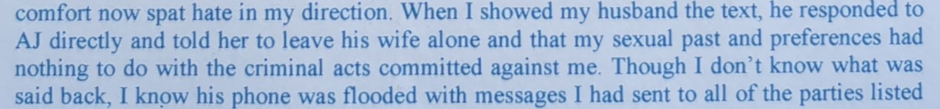comfort now spat hate in my direction. When I showed my husband the text, he responded to AJ directly and told her to leave his wife alone and that my sexual past and preferences had nothing to do with the criminal acts committed against me. Though I don’t know what was said back, I know his phone was flooded with messages I had sent to all of the parties listed