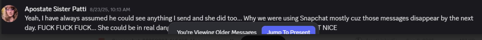 Apostate Sister Patti 8/23/25, 10:13 AM: Yeah, I have always assumed he could see anything I send and she did too… Why we were using Snapchat mostly cuz those messages disappear by the next day. FUCK FUCK FUCK… She could be in real danger. NOT NICE. (You're Viewing Older Messages — Jump To Present)