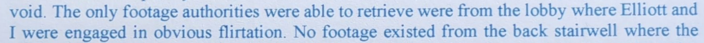 void. The only footage authorities were able to retrieve were from the lobby where Elliott and I were engaged in obvious flirtation. No footage existed from the back stairwell where the