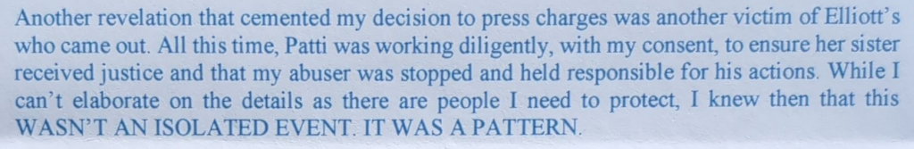 Another revelation that cemented my decision to press charges was another victim of Elliott’s who came out. All this time, Patti was working diligently, with my consent, to ensure her sister received justice and that my abuser was stopped and held responsible for his actions. While I can’t elaborate on the details as there are people I need to protect, I knew then that this WASN’T AN ISOLATED EVENT. IT WAS A PATTERN.