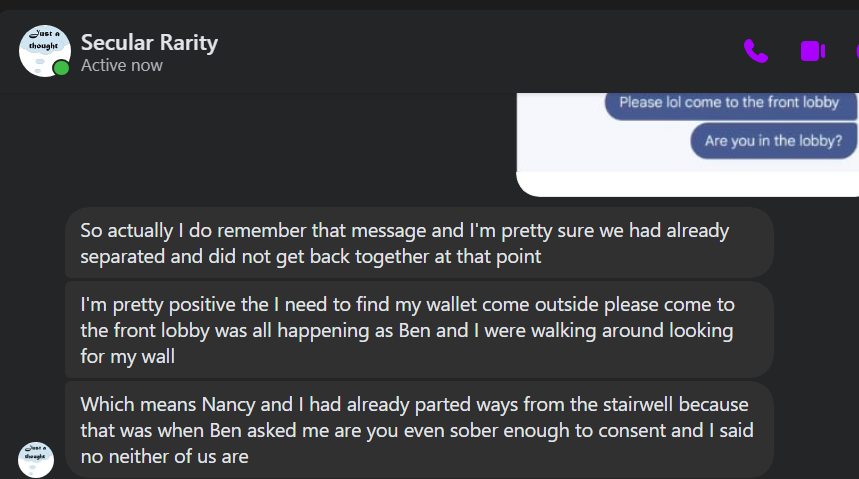 Secular Rarity So actually do remember that message and I'm pretty sure we had already separated and did not get back together at that point I'm pretty positive the need to find my wallet come outside please come to the front lobby was all happening as Ben and were walking around looking for my wall Which means Nancy and had already parted ways from the stairwell because that was when Ben asked me are you even sober enough to consent and said (=) no neither of us are
