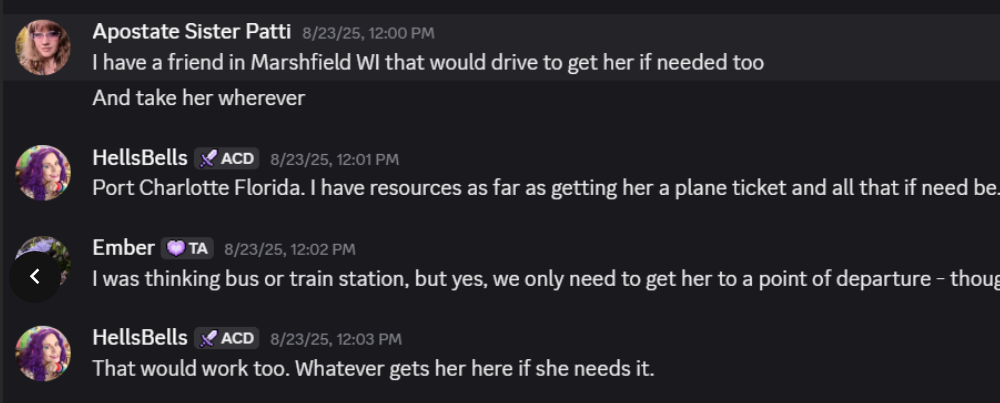 Apostate Sister Patti 8/23/25, 12:00 PM: I have a friend in Marshfield WI that would drive to get her if needed too. And take her wherever. HellsBells 8/23/25, 12:01 PM: Port Charlotte Florida. I have resources as far as getting her a plane ticket and all that if need be. Ember 8/23/25, 12:02 PM: I was thinking bus or train station, but yes, we only need to get her to a point of departure. HellsBells 8/23/25, 12:03 PM: That would work too. Whatever gets her here if she needs it.