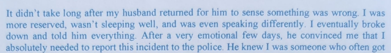 It didn’t take long after my husband returned for him to sense something was wrong. I was more reserved, wasn’t sleeping well, and was even speaking differently. I eventually broke down and told him everything. After a very emotional few days, he convinced me that I absolutely needed to report this incident to the police. He knew I was someone who often got