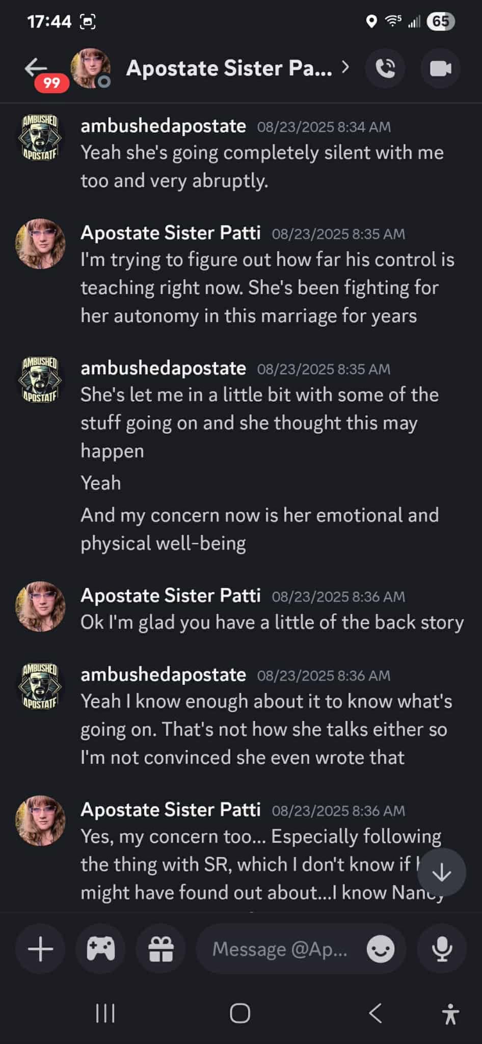 17:44 © oF il @ d i > > ©: Apostate Sister Pa..> © @& © ambushedapostate 08/23/2025 8:34 AM tsi = Yeah she's going completely silent with me too and very abruptly. , Apostate Sister Patti 03/23/2025 8:35 AM ard I'm trying to figure out how far his control is teaching right now. She's been fighting for her autonomy in this marriage for years &> ambushedapostate 08/23/2025 8:35 AM was’ = She's let me in a little bit with some of the stuff going on and she thought this may happen Yeah And my concern now is her emotional and physical well-being , Apostate Sister Patti 03/23/2025 8:36 AM ard Ok…
