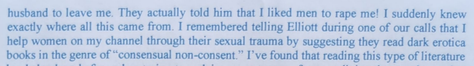 husband to leave me. They actually told him that I liked men to rape me! I suddenly knew exactly where all this came from. I remembered telling Elliott during one of our calls that I help women on my channel through their sexual trauma by suggesting they read dark erotica books in the genre of "consensual non-consent." I've found that reading this type of literature