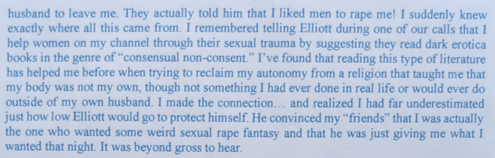 husband to leave me. They actually told him that I liked men to rape me! I suddenly knew exactly where all this came from. I remembered telling Elliott during one of our calls that I help women on my channel through their sexual trauma by suggesting they read dark erotica books in the genre of "consensual non-consent." I've found that reading this type of literature has helped me before when trying to reclaim my autonomy from a religion that taught me that my body was not my own, though not something I had ever done in real life or would ever do outside of my own husband. I made the connection… and realized I had far underestimated just how low Elliott would go to protect himself. He convinced my "friends" that I was actually the one who wanted some weird sexual rape fantasy and that he was just giving me what I wanted that night. It was beyond gross to hear.