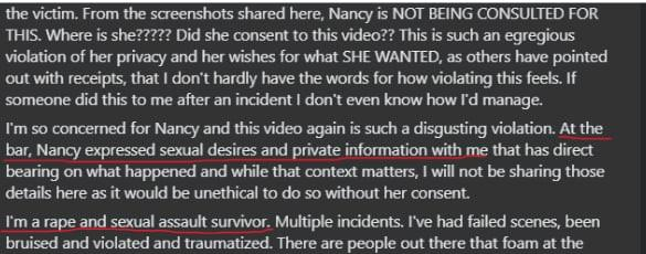 the victim. From the screenshots shared here, Nancy is NOT BEING CONSULTED FOR THIS. Where is she????? Did she consent to this video?? This is such an egregious violation of her privacy and her wishes for what SHE WANTED, as others have pointed out with receipts, that I don't hardly have the words for how violating this feels. If someone did this to me after an incident I don't even know how I'd manage. I'm so concerned for Nancy and this video again is such a disgusting violation. At the bar, Nancy expressed sexual desires and private information with me that has direct bearing on what happened and while that context matters, I will not be sharing those details here as it would be unethical to do so without her consent. I'm a rape and sexual assault survivor. Multiple incidents. I've had failed scenes, been bruised and violated and traumatized. There are people out there that foam at the